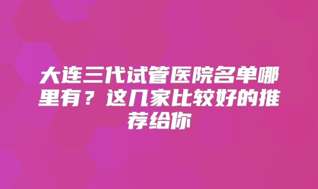 大连三代试管医院名单哪里有？这几家比较好的推荐给你