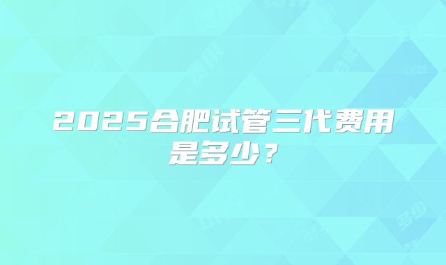 2025合肥试管三代费用是多少？