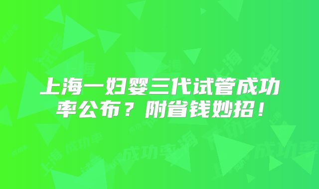 上海一妇婴三代试管成功率公布？附省钱妙招！