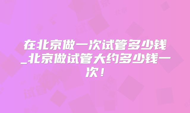 在北京做一次试管多少钱_北京做试管大约多少钱一次！