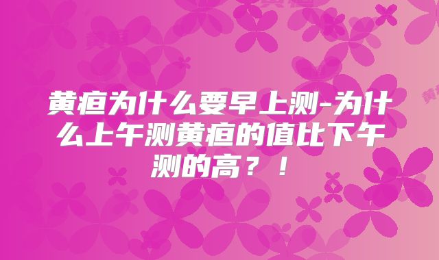黄疸为什么要早上测-为什么上午测黄疸的值比下午测的高？！