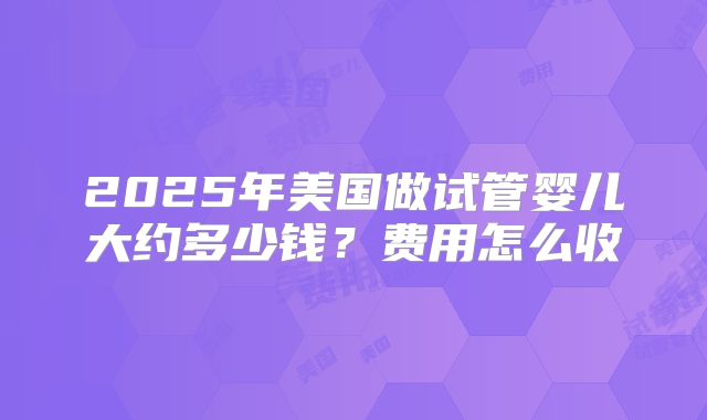 2025年美国做试管婴儿大约多少钱？费用怎么收