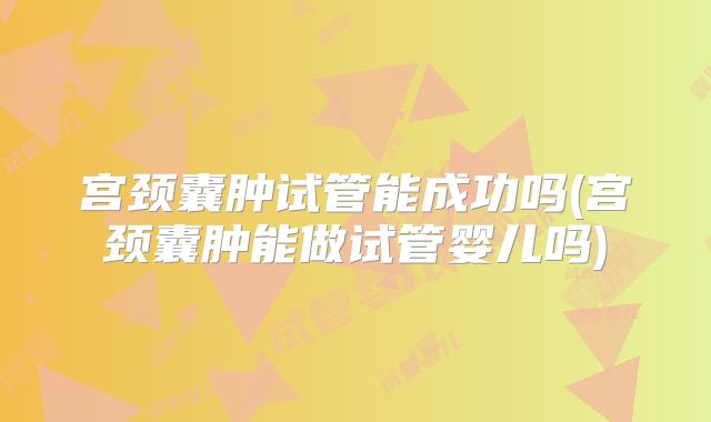 宫颈囊肿试管能成功吗(宫颈囊肿能做试管婴儿吗)