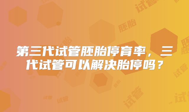 第三代试管胚胎停育率，三代试管可以解决胎停吗？