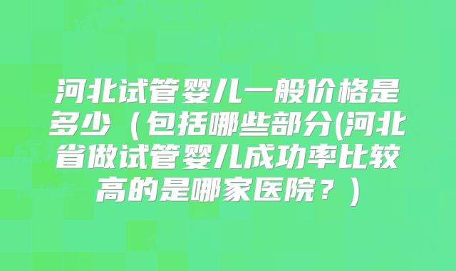 河北试管婴儿一般价格是多少（包括哪些部分(河北省做试管婴儿成功率比较高的是哪家医院？)
