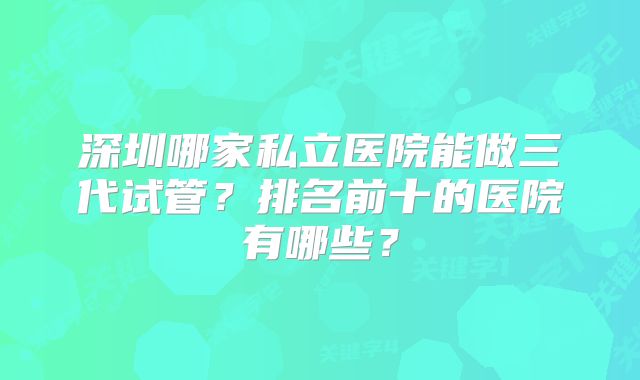 深圳哪家私立医院能做三代试管？排名前十的医院有哪些？
