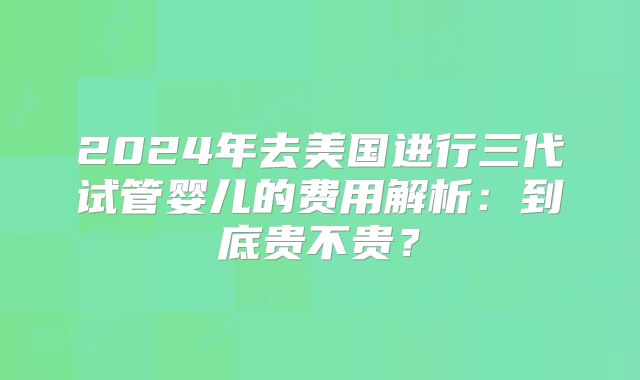 2024年去美国进行三代试管婴儿的费用解析：到底贵不贵？