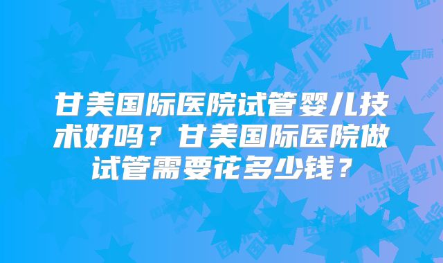 甘美国际医院试管婴儿技术好吗?甘美国际医院做试管需要花多少钱?