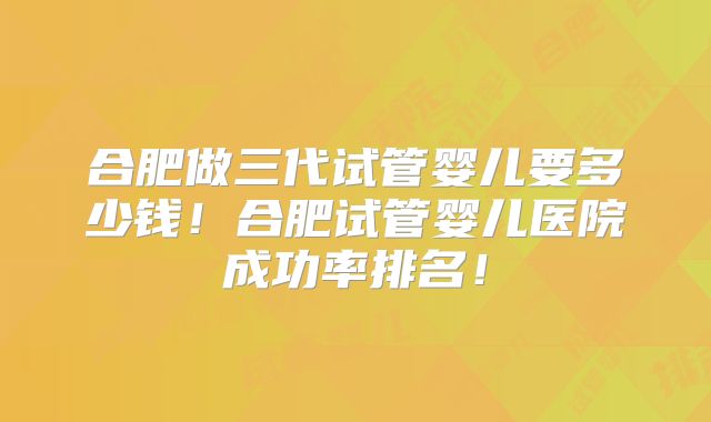 合肥做三代试管婴儿要多少钱！合肥试管婴儿医院成功率排名！