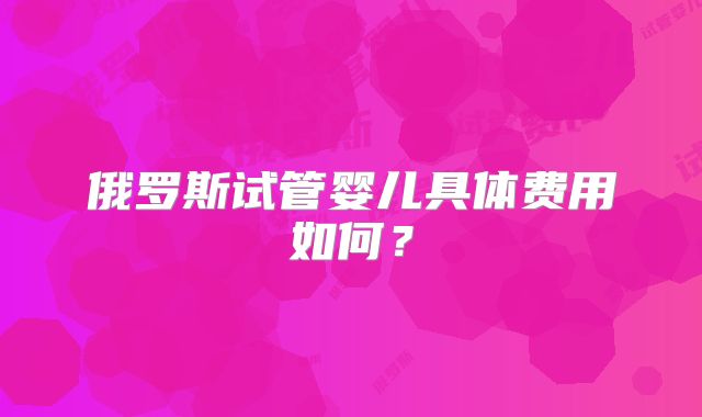 俄罗斯试管婴儿具体费用如何?