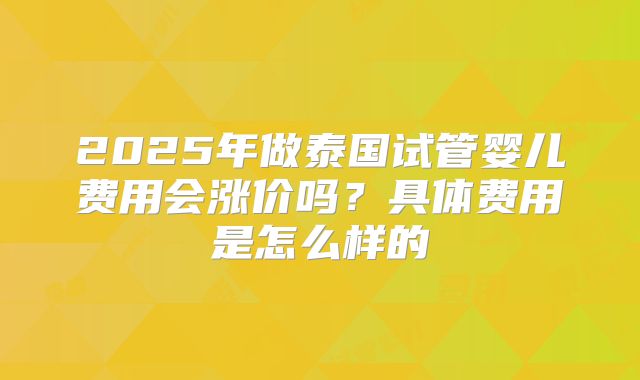 2025年做泰国试管婴儿费用会涨价吗？具体费用是怎么样的