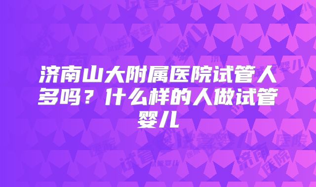 济南山大附属医院试管人多吗？什么样的人做试管婴儿