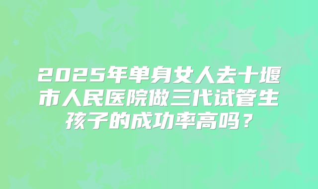 2025年单身女人去十堰市人民医院做三代试管生孩子的成功率高吗？