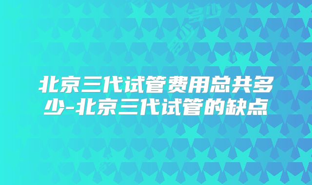 北京三代试管费用总共多少-北京三代试管的缺点