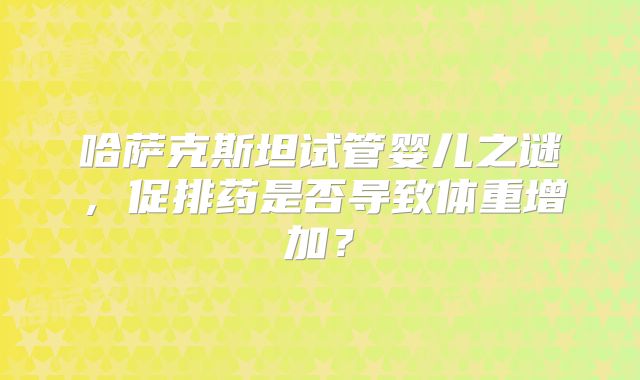 哈萨克斯坦试管婴儿之谜，促排药是否导致体重增加？