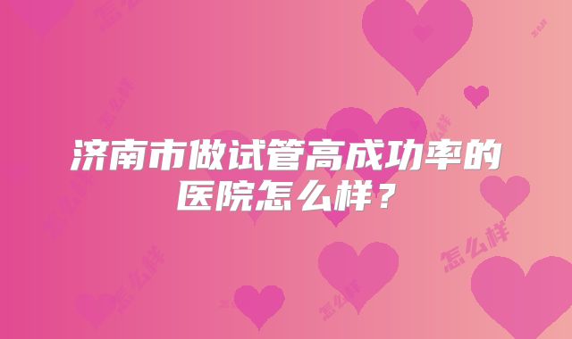 济南市做试管高成功率的医院怎么样？