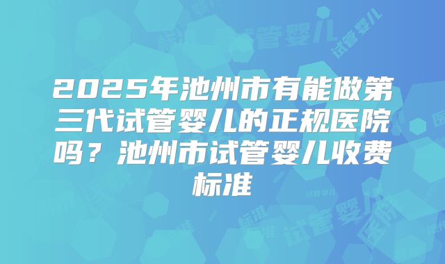 2025年池州市有能做第三代试管婴儿的正规医院吗?池州市试管婴儿收费标准