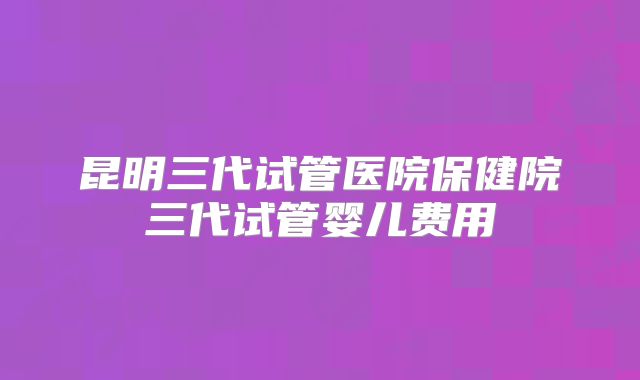 昆明三代试管医院保健院三代试管婴儿费用