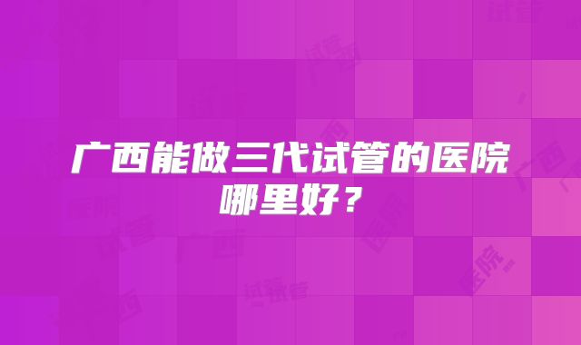 广西能做三代试管的医院哪里好?