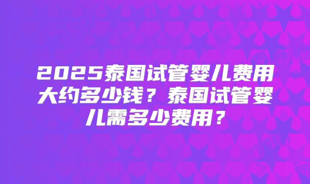 2025泰国试管婴儿费用大约多少钱？泰国试管婴儿需多少费用？