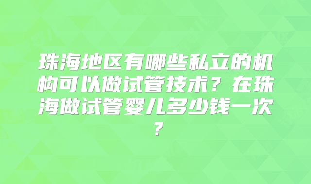 珠海地区有哪些私立的机构可以做试管技术？在珠海做试管婴儿多少钱一次？