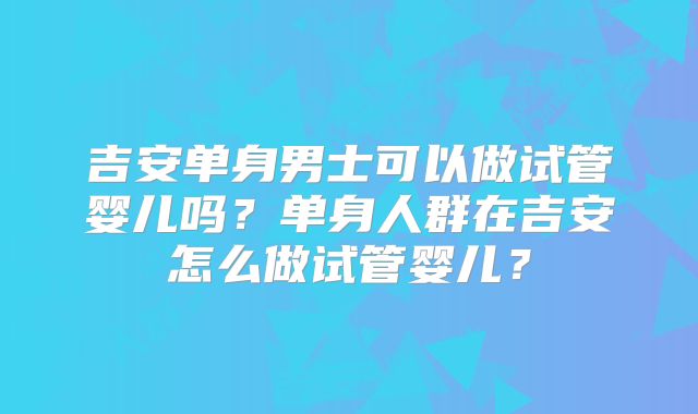 吉安单身男士可以做试管婴儿吗？单身人群在吉安怎么做试管婴儿？