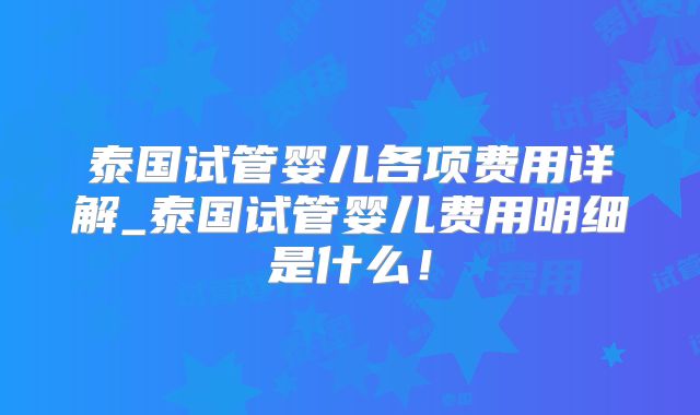 泰国试管婴儿各项费用详解_泰国试管婴儿费用明细是什么！