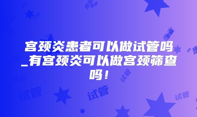 宫颈炎患者可以做试管吗_有宫颈炎可以做宫颈筛查吗！