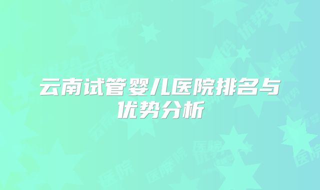 云南试管婴儿医院排名与优势分析