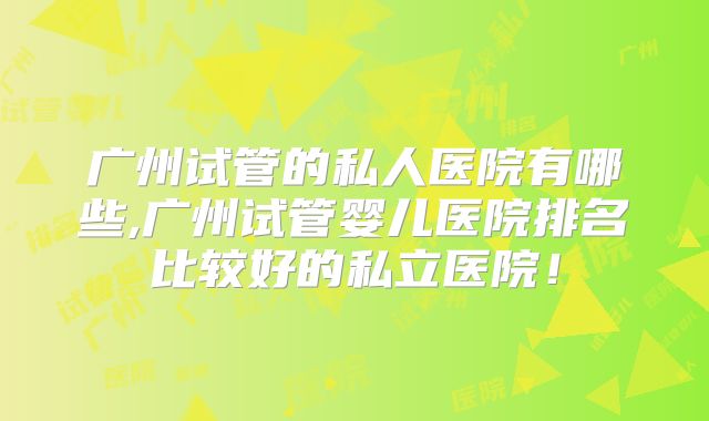 广州试管的私人医院有哪些,广州试管婴儿医院排名比较好的私立医院！