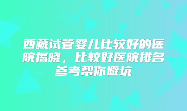 西藏试管婴儿比较好的医院揭晓，比较好医院排名参考帮你避坑