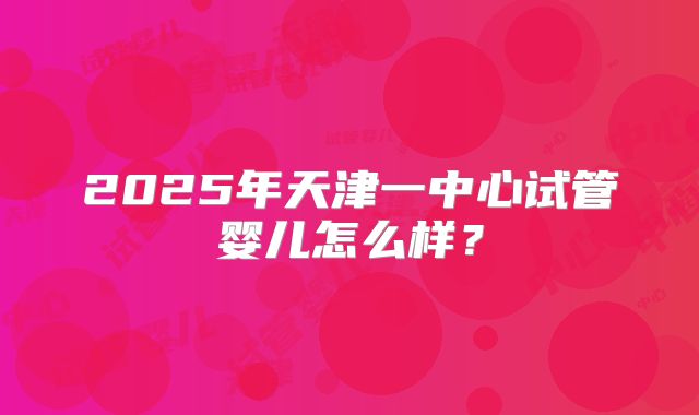 2025年天津一中心试管婴儿怎么样？