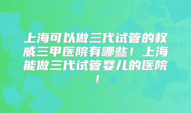 上海可以做三代试管的权威三甲医院有哪些！上海能做三代试管婴儿的医院！