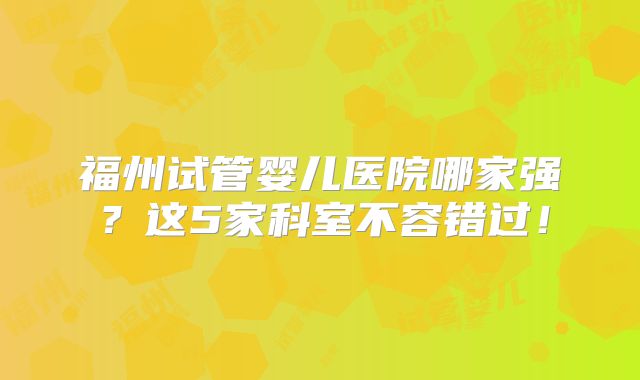 福州试管婴儿医院哪家强？这5家科室不容错过！