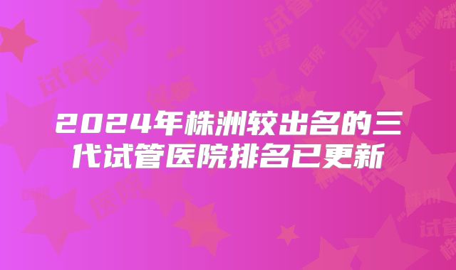 2024年株洲较出名的三代试管医院排名已更新