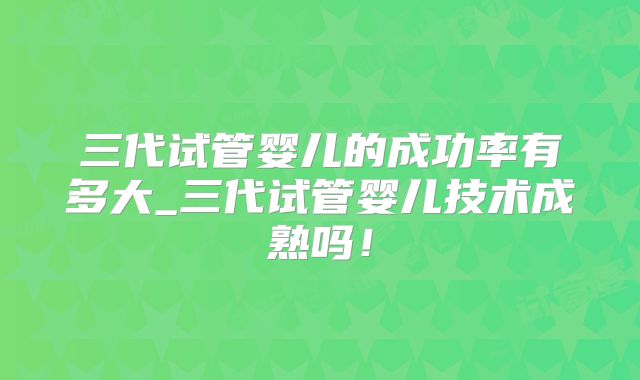 三代试管婴儿的成功率有多大_三代试管婴儿技术成熟吗!