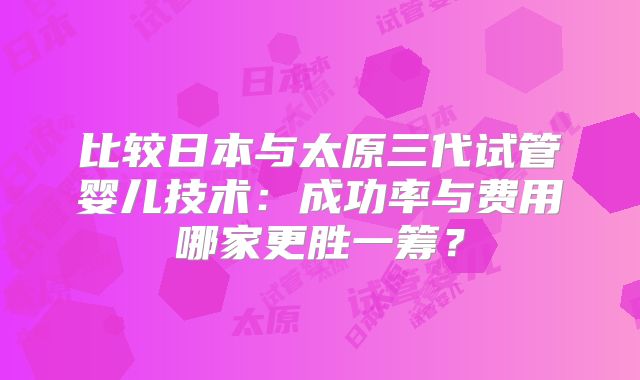 比较日本与太原三代试管婴儿技术：成功率与费用哪家更胜一筹？