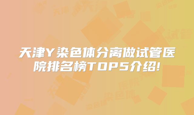 天津Y染色体分离做试管医院排名榜TOP5介绍!