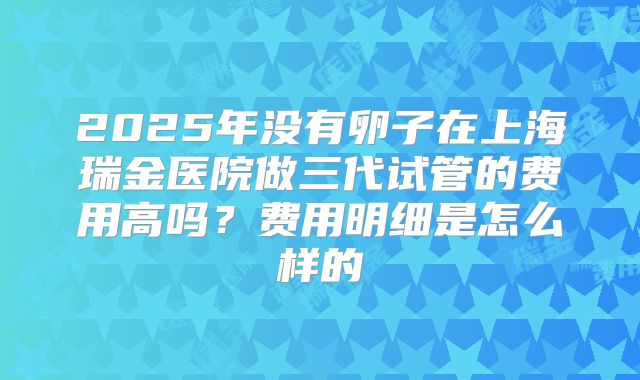 2025年没有卵子在上海瑞金医院做三代试管的费用高吗？费用明细是怎么样的