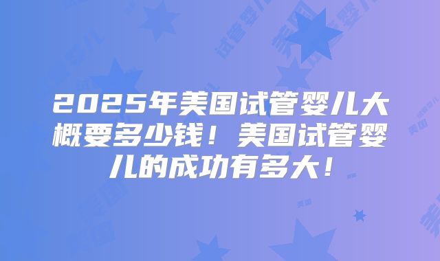 2025年美国试管婴儿大概要多少钱！美国试管婴儿的成功有多大！