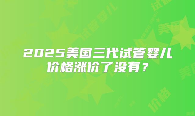 2025美国三代试管婴儿价格涨价了没有？