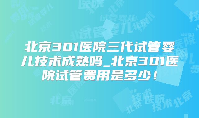 北京301医院三代试管婴儿技术成熟吗_北京301医院试管费用是多少!