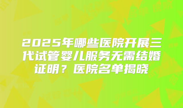 2025年哪些医院开展三代试管婴儿服务无需结婚证明？医院名单揭晓