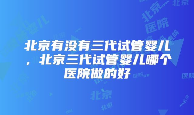北京有没有三代试管婴儿，北京三代试管婴儿哪个医院做的好
