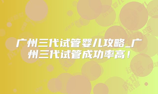 广州三代试管婴儿攻略_广州三代试管成功率高!