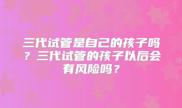 三代试管是自己的孩子吗？三代试管的孩子以后会有风险吗？
