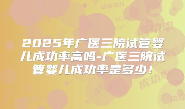 2025年广医三院试管婴儿成功率高吗-广医三院试管婴儿成功率是多少！