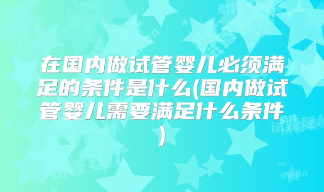 在国内做试管婴儿必须满足的条件是什么(国内做试管婴儿需要满足什么条件)