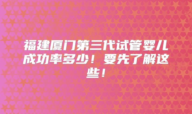 福建厦门第三代试管婴儿成功率多少！要先了解这些！