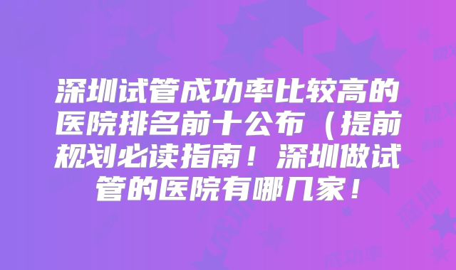 深圳试管成功率比较高的医院排名前十公布（提前规划必读指南！深圳做试管的医院有哪几家！